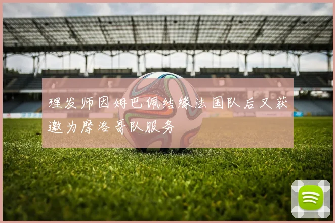 理发师因姆巴佩结缘法国队后又获邀为摩洛哥队服务