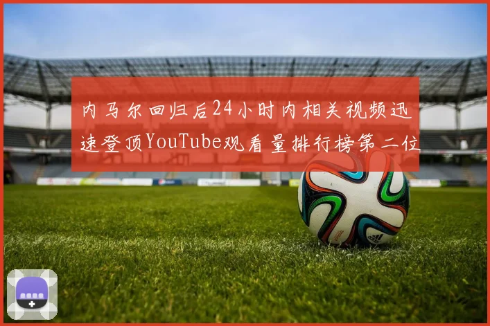 内马尔回归后24小时内相关视频迅速登顶YouTube观看量排行榜第二位