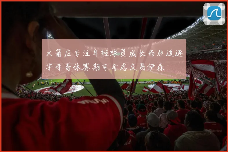 火箭应专注年轻球员成长而非追逐字母哥休赛期可考虑交易伊森