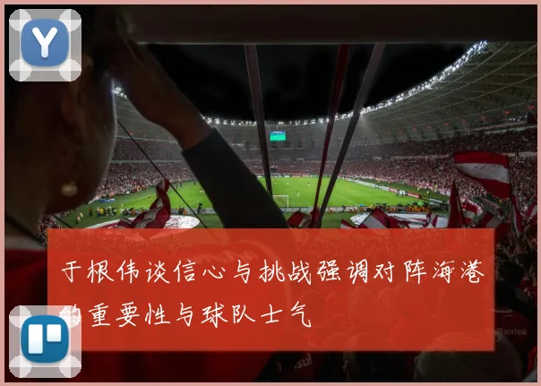 于根伟谈信心与挑战强调对阵海港的重要性与球队士气