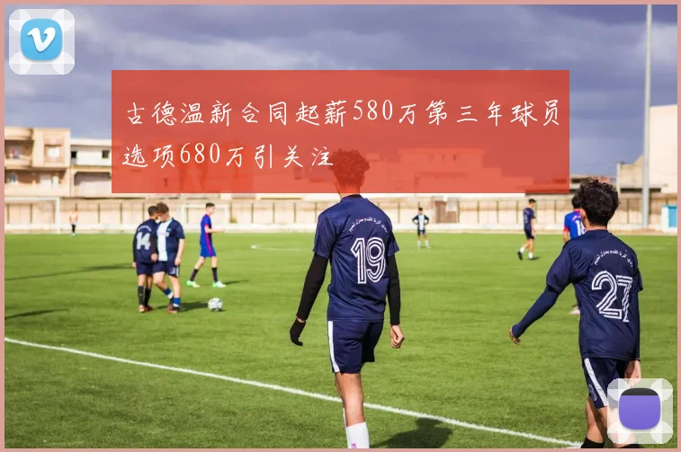 古德温新合同起薪580万第三年球员选项680万引关注