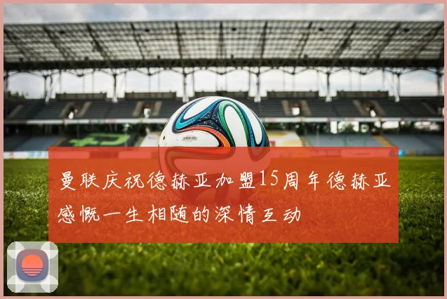 曼联庆祝德赫亚加盟15周年德赫亚感慨一生相随的深情互动