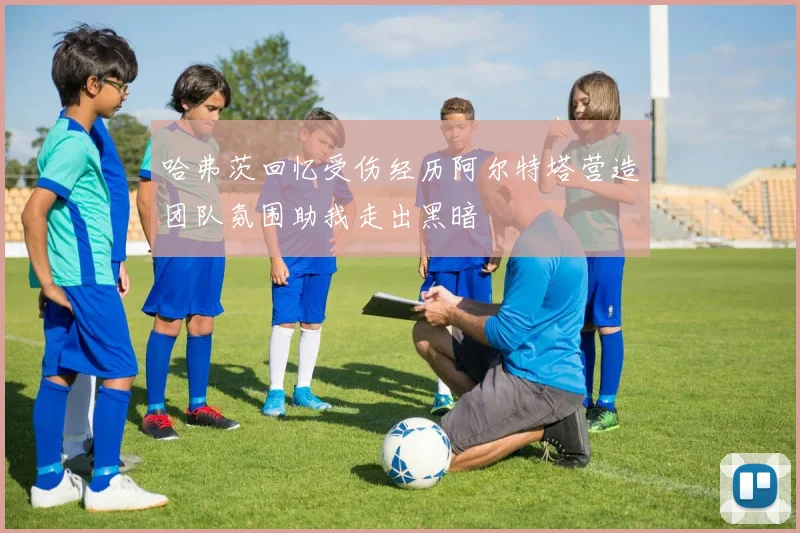 哈弗茨回忆受伤经历阿尔特塔营造团队氛围助我走出黑暗