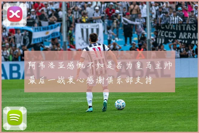 阿韦洛亚感慨不知是否为皇马主帅最后一战衷心感谢俱乐部支持