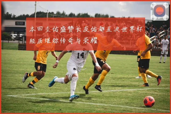 本田圭佑盛赞长友佑都五次世界杯经历堪称传奇与荣耀