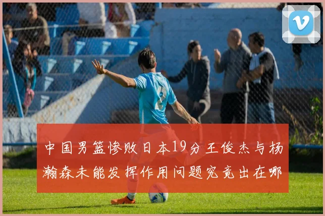 中国男篮惨败日本19分王俊杰与杨瀚森未能发挥作用问题究竟出在哪儿