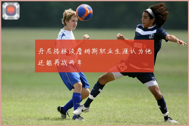 丹尼格林谈詹姆斯职业生涯认为他还能再战两年