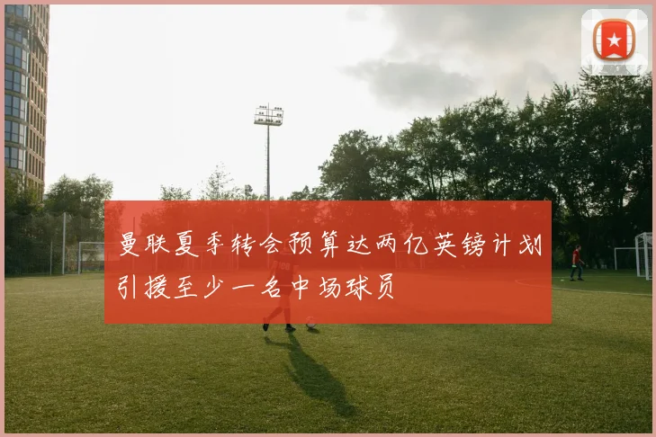 曼联夏季转会预算达两亿英镑计划引援至少一名中场球员