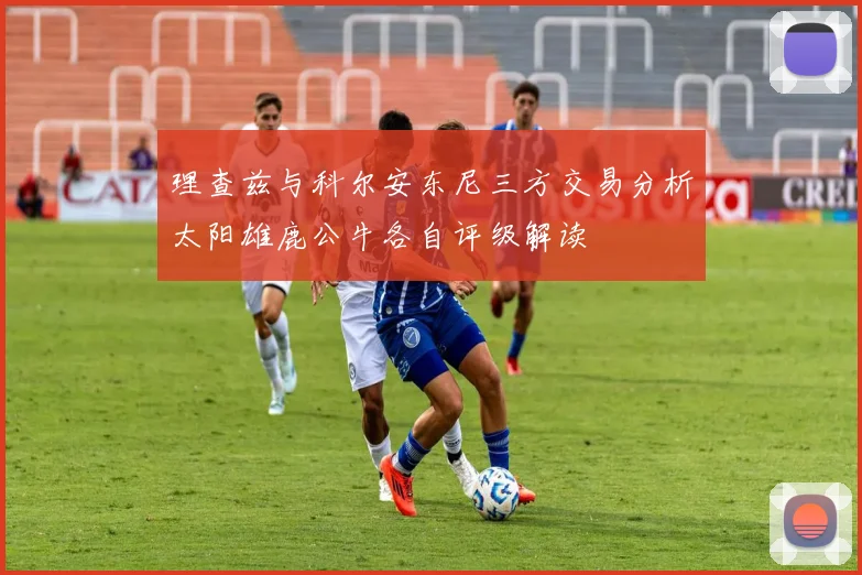 理查兹与科尔安东尼三方交易分析太阳雄鹿公牛各自评级解读
