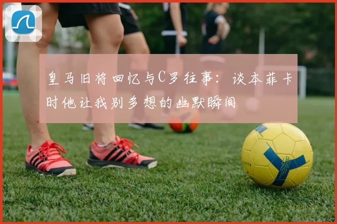 皇马旧将回忆与C罗往事：谈本菲卡时他让我别多想的幽默瞬间