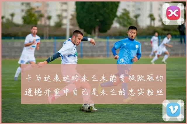卡马达表达对米兰未能晋级欧冠的遗憾并重申自己是米兰的忠实粉丝