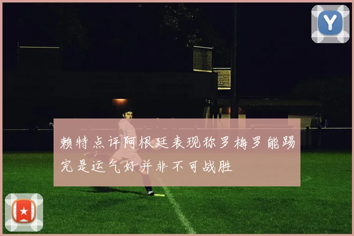 赖特点评阿根廷表现称罗梅罗能踢完是运气好并非不可战胜