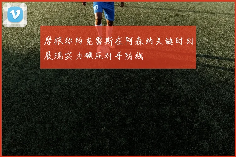 摩根称约克雷斯在阿森纳关键时刻展现实力碾压对手防线