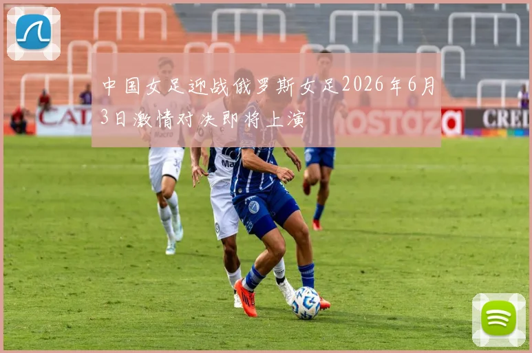 中国女足迎战俄罗斯女足2026年6月3日激情对决即将上演