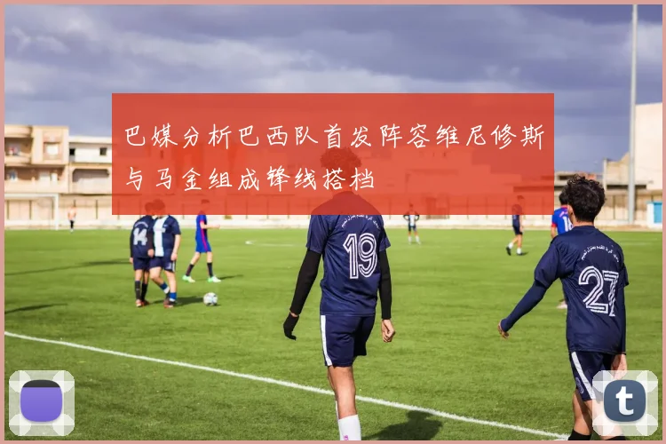 巴媒分析巴西队首发阵容维尼修斯与马金组成锋线搭档