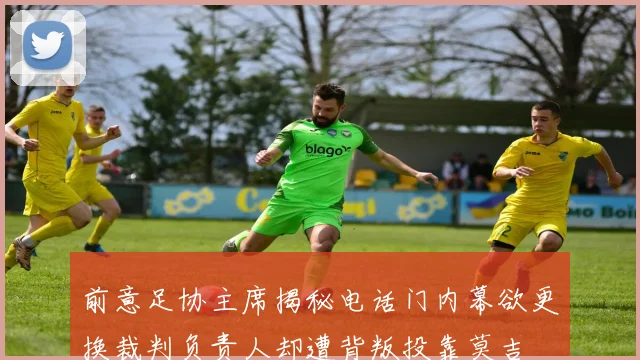 前意足协主席揭秘电话门内幕欲更换裁判负责人却遭背叛投靠莫吉