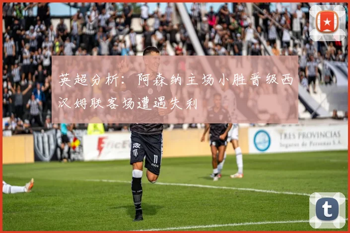 英超分析：阿森纳主场小胜晋级西汉姆联客场遭遇失利