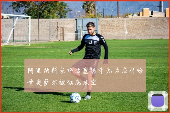 阿里纳斯点评活塞防守无力应对哈登奥萨尔被彻底放空