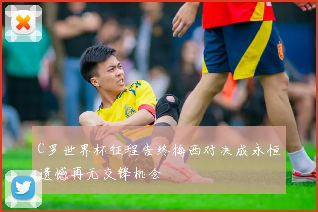 C罗世界杯征程告终梅西对决成永恒遗憾再无交锋机会