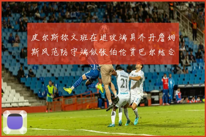 皮尔斯称文班在进攻端具乔丹詹姆斯风范防守端似张伯伦贾巴尔结合