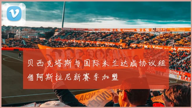 贝西克塔斯与国际米兰达成协议租借阿斯拉尼新赛季加盟