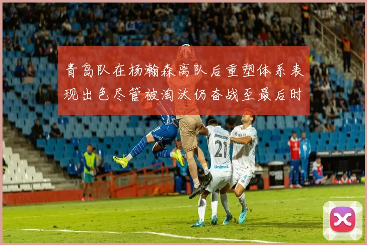 青岛队在杨瀚森离队后重塑体系表现出色尽管被淘汰仍奋战至最后时刻
