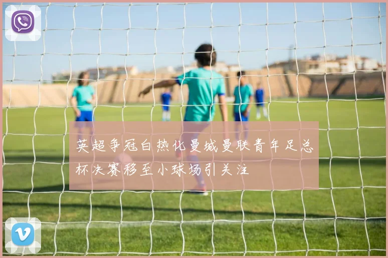 英超争冠白热化曼城曼联青年足总杯决赛移至小球场引关注