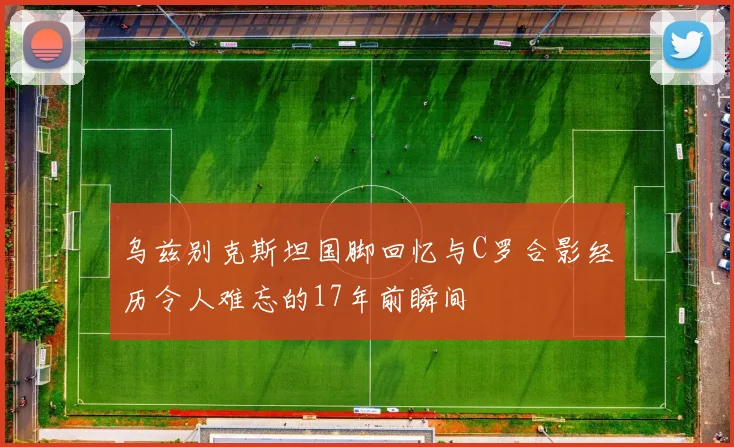 乌兹别克斯坦国脚回忆与C罗合影经历令人难忘的17年前瞬间